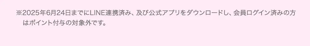 ※2025年6月24日までにLINE連携済み、及び公式アプリをダウンロードし、会員ログイン済みの方はポイント付与の対象外です。