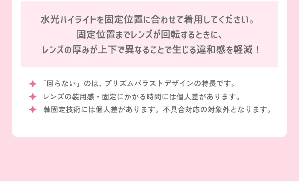 水光ハイライトを固定位置に合わせて着用してください。固定位置までレンズが回転するときに、レンズの厚みが上下で異なることで生じる違和感を軽減！