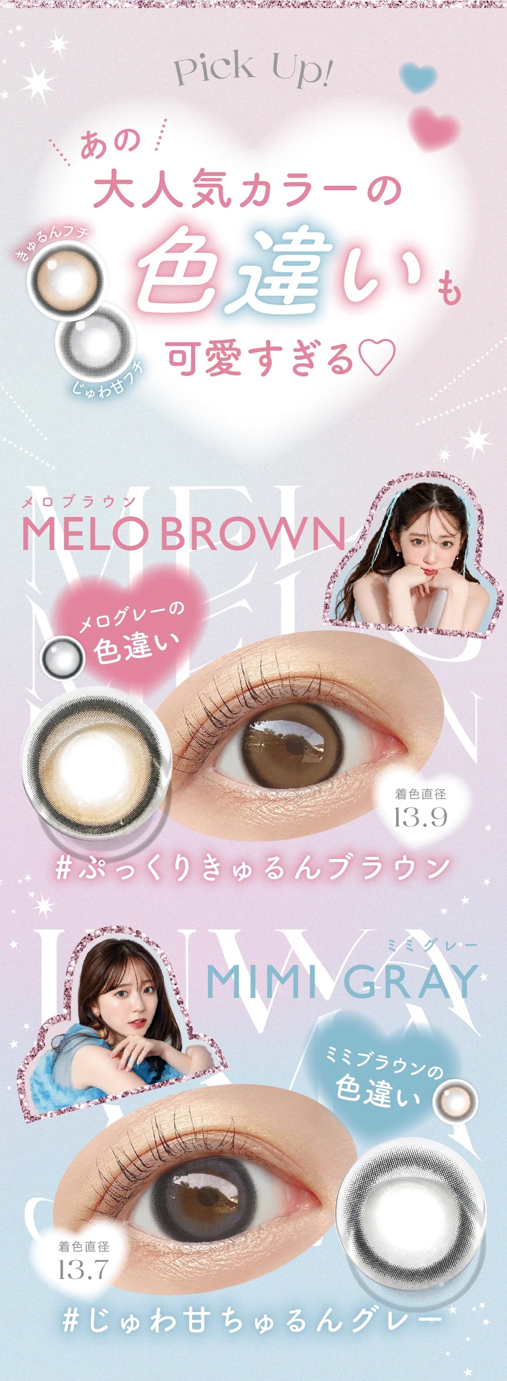 New Colors!あの大人気カラーの色違い新登場!きゅるんフチ じゅわ甘フチ MELO BROWN(メロブラウン) New メログレーの色違い 着色直径13.9 #ぷっくりきゅるんブラウン MIMI GRAY(ミミグレー) New ミミブラウンの色違い 着色直径13.7 #じゅわ甘ちゅるんグレー