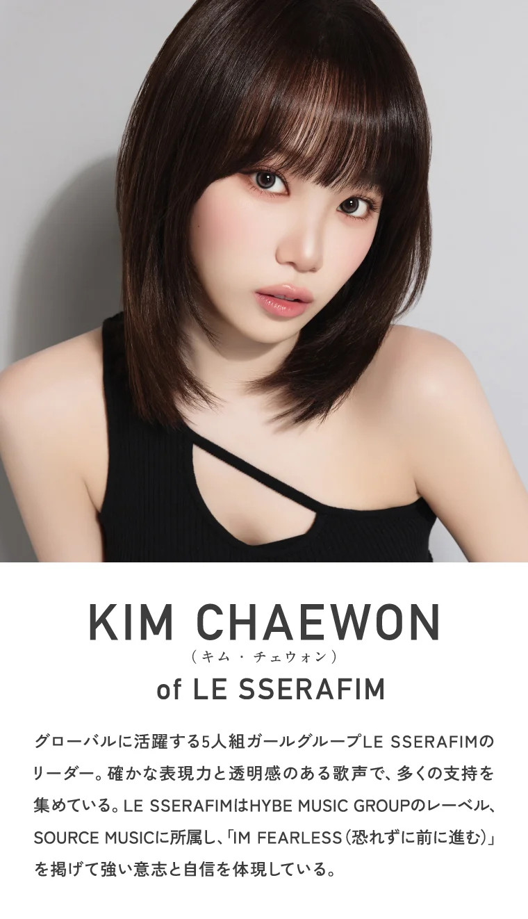 KIM CHAEWON (キム・チェウォン) of LE SSERAFIM グローバルに活躍する5人組ガールグループLE SSERAFIMのリーダー。確かな表現力と透明感のある歌声で、多くの支持を集めている。LE SSERAFIMはHYBE MUSIC GROUPのレーベル、SOURCE MUSICに所属し、「IM FEARLESS（恐れずに前に進む）」を掲げて強い意志と自信を体現している。