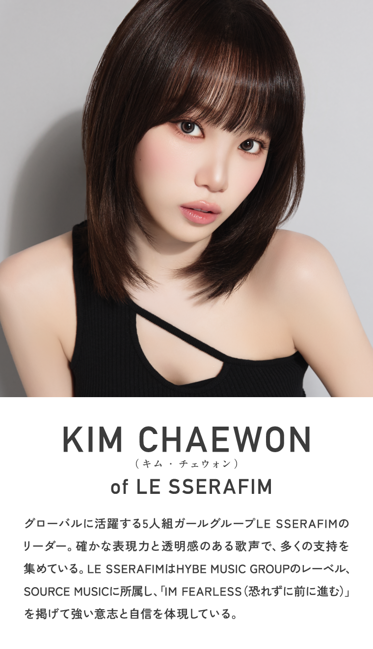 KIM CHAEWON (キム・チェウォン) of LE SSERAFIM グローバルに活躍する5人組ガールグループLE SSERAFIMのリーダー。確かな表現力と透明感のある歌声で、多くの支持を集めている。LE SSERAFIMはHYBE MUSIC GROUPのレーベル、SOURCE MUSICに所属し、「IM FEARLESS（恐れずに前に進む）」を掲げて強い意志と自信を体現している。