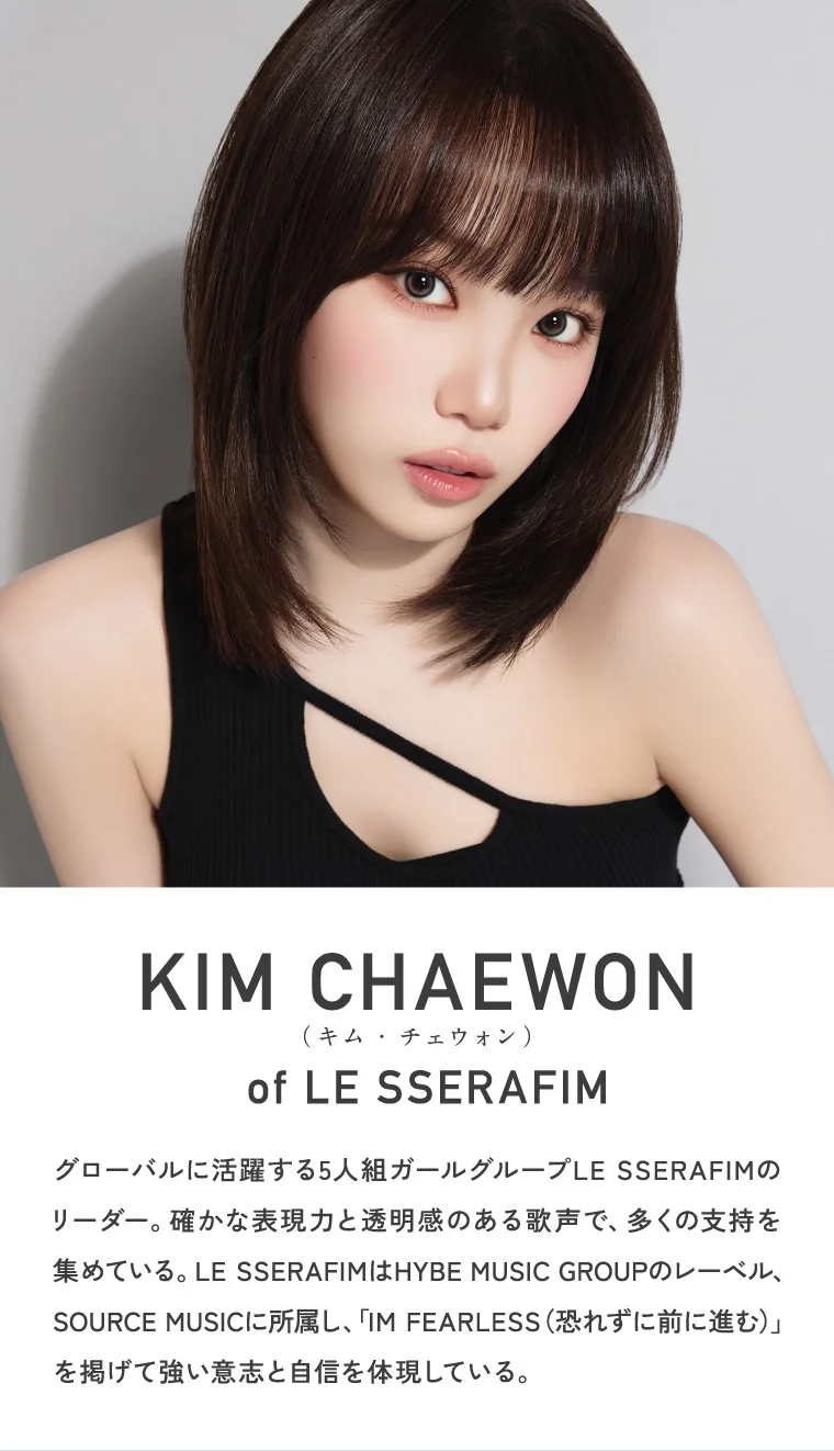 KIM CHAEWON (キム・チェウォン) of LE SSERAFIM グローバルに活躍する5人組ガールグループLE SSERAFIMのリーダー。確かな表現力と透明感のある歌声で、多くの支持を集めている。LE SSERAFIMはHYBE MUSIC GROUPのレーベル、SOURCE MUSICに所属し、「IM FEARLESS(恐れずに前に進む)」を掲げて強い意志と自信を体現している。