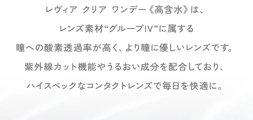 レヴィア クリア ワンデー《高含水》は、レンズ素材“グループIV”に属する瞳への酸素透過率が高く、より瞳に優しいレンズです。紫外線カット機能やうるおい成分を配合しており、ハイスペックなコンタクトレンズで毎日を快適に。