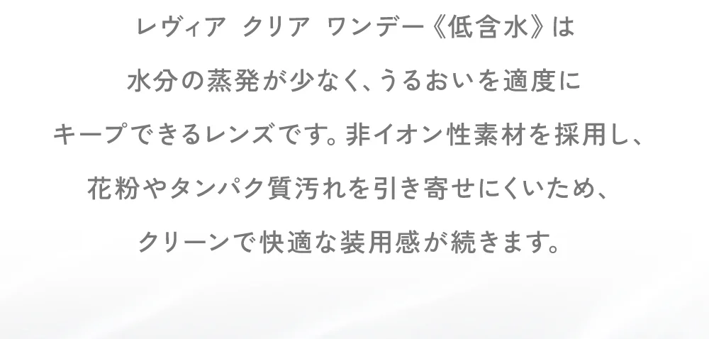 レヴィア クリア ワンデー《低含水》は水分の蒸発が少なく、うるおいを適度にキープできるレンズです。非イオン性素材を採用し、花粉やタンパク質汚れを引き寄せにくいため、クリーンで快適な装用感が続きます。