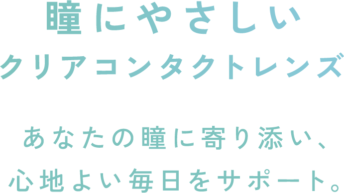 瞳にやさしいクリアコンタクトレンズ あなたの瞳に寄り添い、心地よい毎日をサポート