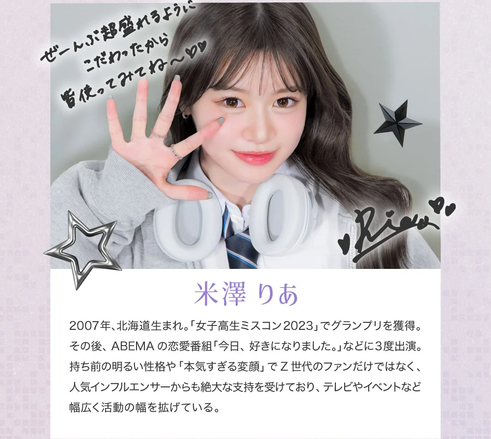 米澤 りあ 2007年、北海道生まれ。「女子高生ミスコン2023」でグランプリを獲得。その後、ABEMAの恋愛番組「今日、好きになりました。」などに3度出演。持ち前の明るい性格や「本気すぎる変顔」でZ世代のファンだけではなく、人気インフルエンサーからも絶大な支持を受けており、テレビやイベントなど幅広く活動の幅を拡げている。