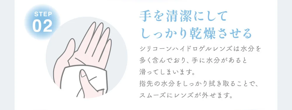 手を清潔にしてしっかり乾燥させる シリコーンハイドロゲルレンズは水分を多く含んでおり、手に水分があると滑ってしまいます。指先の水分をしっかり拭き取ることで、スムーズにレンズが外せます。