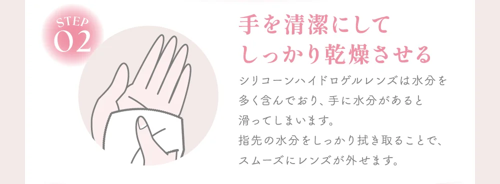 手を清潔にしてしっかり乾燥させる シリコーンハイドロゲルレンズは水分を多く含んでおり、手に水分があると滑ってしまいます。指先の水分をしっかり拭き取ることで、スムーズにレンズが外せます。