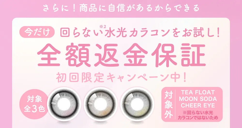 さらに！商品に自信があるからできる 今だけ回らない水光カラコンをお試し！ 全額返金保証 初回限定キャンペーン中！
