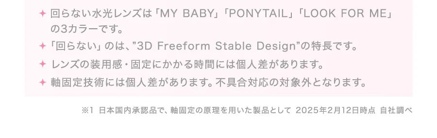 ・回らない水光レンズは「MY BABY」「PONYTAIL」「LOOK FOR ME」の3カラーです。・「回らない」のは、”3D Freeform Stable Design”の特長です。・レンズの装用感・固定にかかる時間には個人差があります。・軸固定技術には個人差があります。不具合対応の対象外となります。