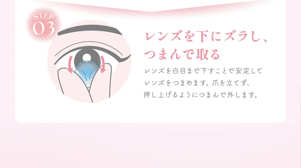 レンズを下にズラし、つまんで取る レンズを白目まで下すことで安定してレンズをつまめます。爪を立てず、押し上げるようにつまんで外します。