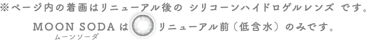 ページ内の着画はリニューアル後のシリコーンハイドロゲルレンズです。ムーンソーダはリニューアル前(低含水)のみです。