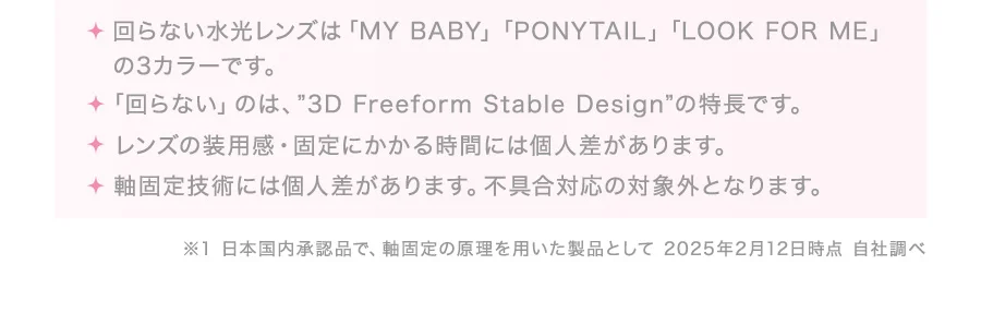 ・回らない水光レンズは「MY BABY」「PONYTAIL」「LOOK FOR ME」の3カラーです。・「回らない」のは、”3D Freeform Stable Design”の特長です。・レンズの装用感・固定にかかる時間には個人差があります。・軸固定技術には個人差があります。不具合対応の対象外となります。