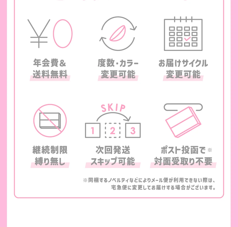 年会費＆送料無料 / 度数・カラー変更可能 / お届けサイクル変更可能 / 継続制限縛り無し / 次回発送スキップ可能 / ポスト投函で対面受取り不要 ※同梱するノベルティなどによりメール便が利用できない際は、宅急便に変更してお届けする場合がございます。
