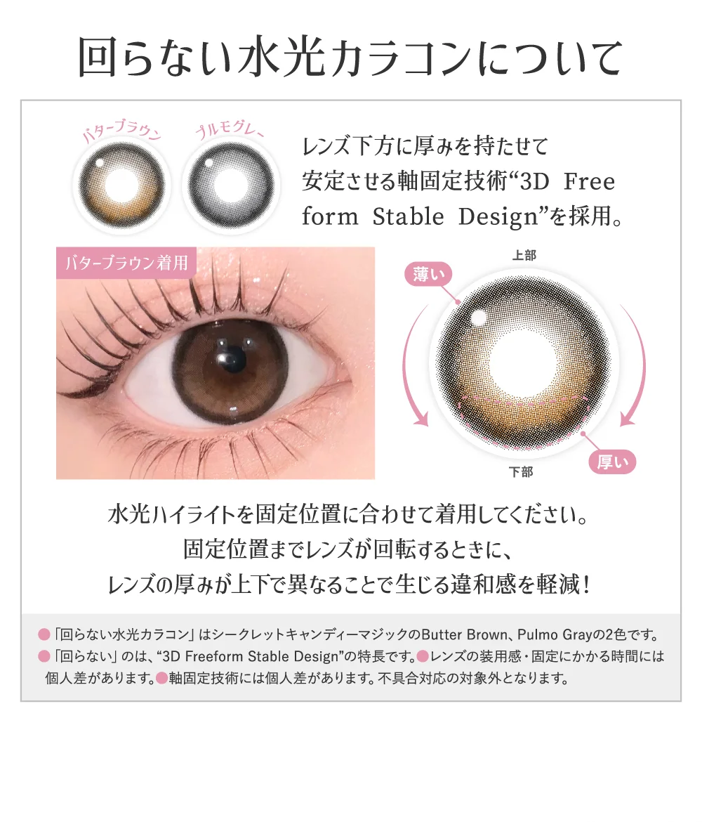回らない水光カラコンについて レンズ下方に厚みを持たせて安定させる軸固定技術“3D Free form Stable Design”を採用。